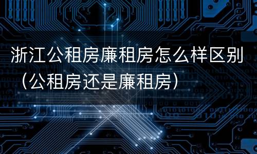 浙江公租房廉租房怎么样区别（公租房还是廉租房）