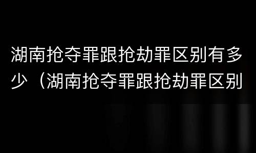湖南抢夺罪跟抢劫罪区别有多少（湖南抢夺罪跟抢劫罪区别有多少人）