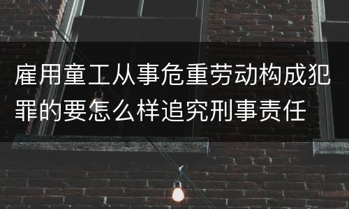 雇用童工从事危重劳动构成犯罪的要怎么样追究刑事责任
