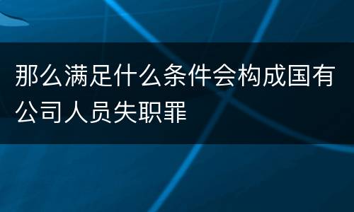 那么满足什么条件会构成国有公司人员失职罪