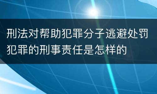 刑法对帮助犯罪分子逃避处罚犯罪的刑事责任是怎样的