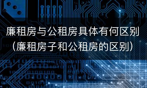 廉租房与公租房具体有何区别（廉租房子和公租房的区别）