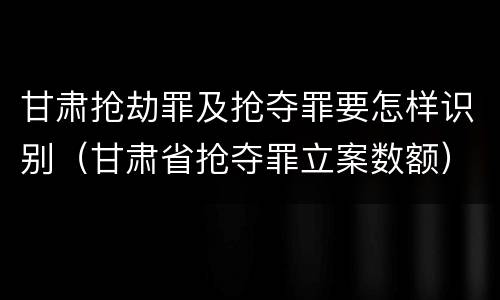 甘肃抢劫罪及抢夺罪要怎样识别（甘肃省抢夺罪立案数额）
