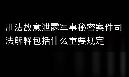 刑法故意泄露军事秘密案件司法解释包括什么重要规定