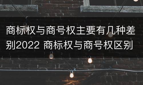 商标权与商号权主要有几种差别2022 商标权与商号权区别