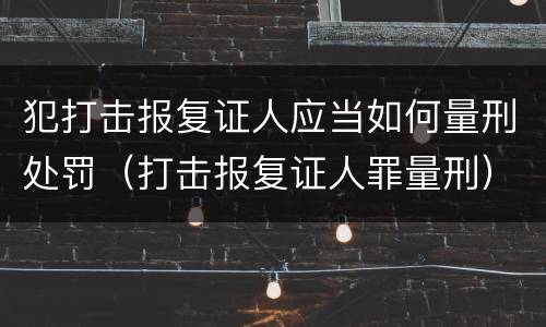 犯打击报复证人应当如何量刑处罚（打击报复证人罪量刑）
