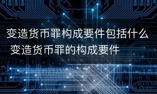 变造货币罪构成要件包括什么 变造货币罪的构成要件