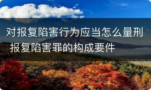 对报复陷害行为应当怎么量刑 报复陷害罪的构成要件