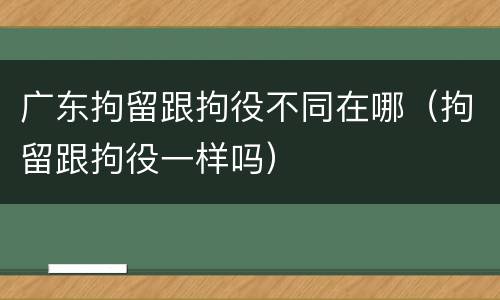 广东拘留跟拘役不同在哪（拘留跟拘役一样吗）