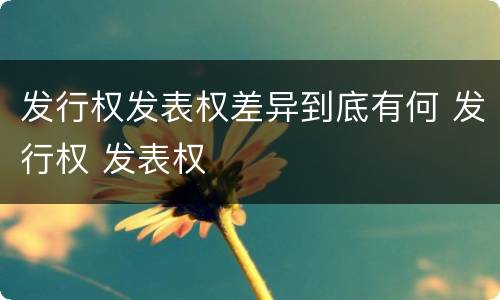 发行权发表权差异到底有何 发行权 发表权