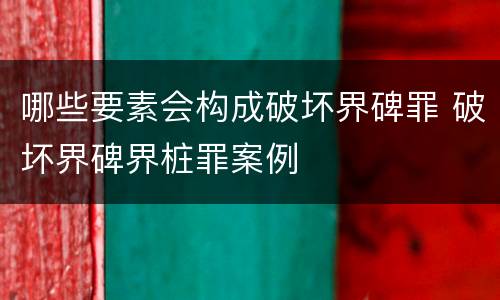 哪些要素会构成破坏界碑罪 破坏界碑界桩罪案例