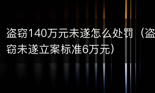 盗窃140万元未遂怎么处罚（盗窃未遂立案标准6万元）