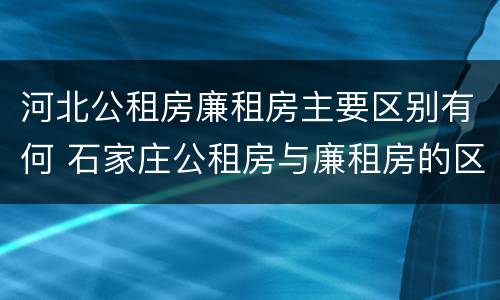 河北公租房廉租房主要区别有何 石家庄公租房与廉租房的区别