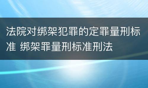 法院对绑架犯罪的定罪量刑标准 绑架罪量刑标准刑法