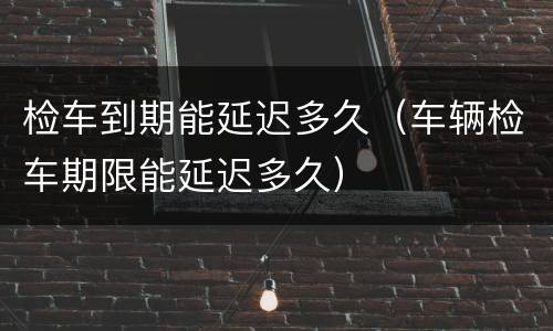 检车到期能延迟多久（车辆检车期限能延迟多久）