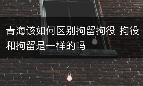 青海该如何区别拘留拘役 拘役和拘留是一样的吗