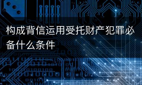 构成背信运用受托财产犯罪必备什么条件