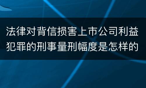 法律对背信损害上市公司利益犯罪的刑事量刑幅度是怎样的