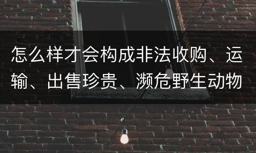 怎么样才会构成非法收购、运输、出售珍贵、濒危野生动物、珍贵、濒危野生动物制品罪