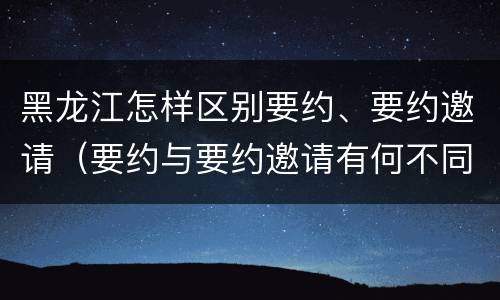 黑龙江怎样区别要约、要约邀请（要约与要约邀请有何不同）