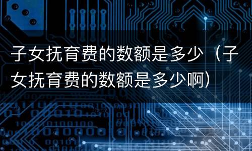 子女抚育费的数额是多少（子女抚育费的数额是多少啊）