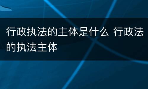 行政执法的主体是什么 行政法的执法主体