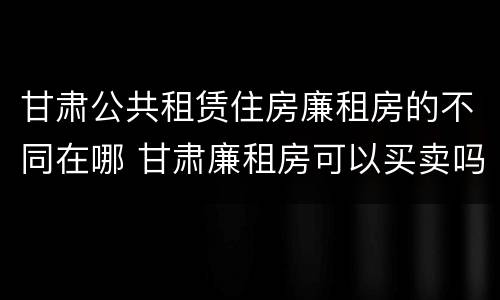 甘肃公共租赁住房廉租房的不同在哪 甘肃廉租房可以买卖吗