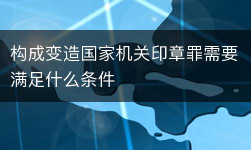 构成变造国家机关印章罪需要满足什么条件