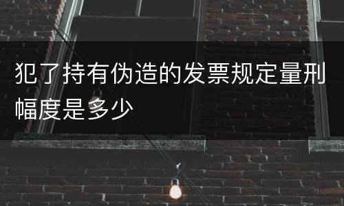 犯了持有伪造的发票规定量刑幅度是多少