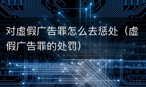 对虚假广告罪怎么去惩处（虚假广告罪的处罚）