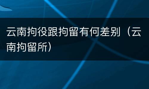 云南拘役跟拘留有何差别（云南拘留所）