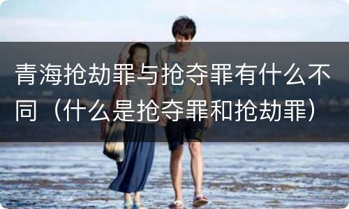 青海抢劫罪与抢夺罪有什么不同（什么是抢夺罪和抢劫罪）