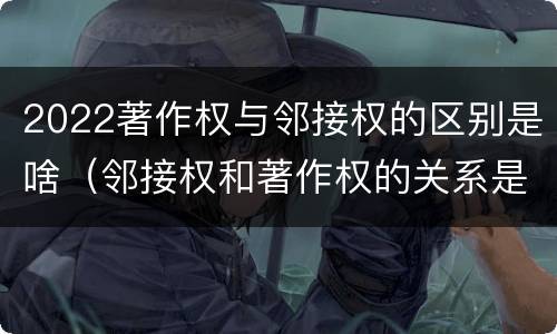 2022著作权与邻接权的区别是啥（邻接权和著作权的关系是什么）