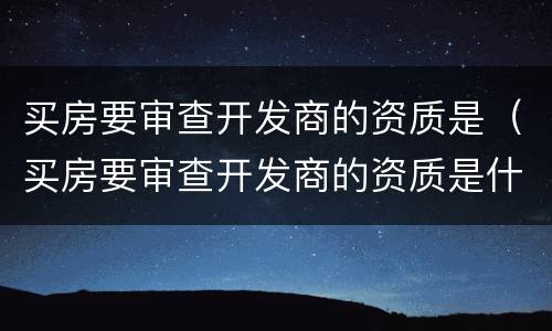 买房要审查开发商的资质是（买房要审查开发商的资质是什么意思）