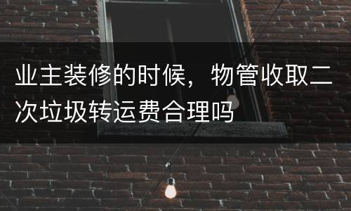 业主装修的时候，物管收取二次垃圾转运费合理吗