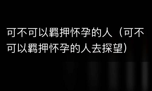 可不可以羁押怀孕的人（可不可以羁押怀孕的人去探望）
