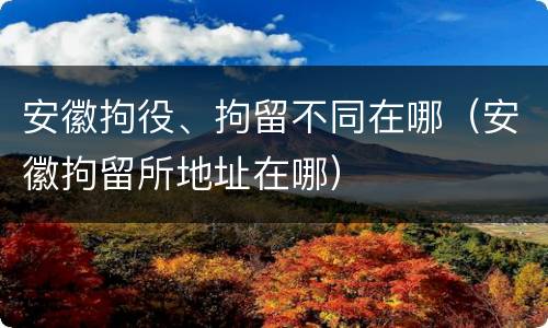 安徽拘役、拘留不同在哪（安徽拘留所地址在哪）