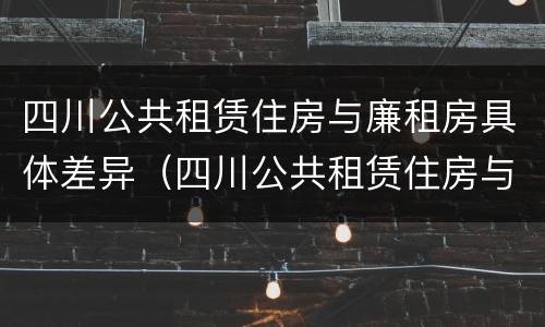 四川公共租赁住房与廉租房具体差异（四川公共租赁住房与廉租房具体差异有哪些）