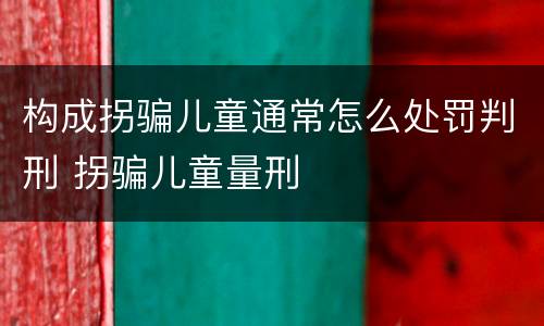 构成拐骗儿童通常怎么处罚判刑 拐骗儿童量刑