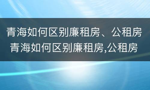 青海如何区别廉租房、公租房 青海如何区别廉租房,公租房和住宅