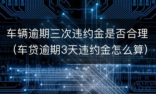 车辆逾期三次违约金是否合理（车贷逾期3天违约金怎么算）
