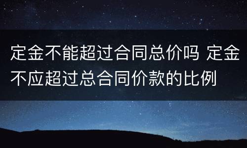 定金不能超过合同总价吗 定金不应超过总合同价款的比例