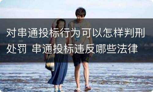 对串通投标行为可以怎样判刑处罚 串通投标违反哪些法律