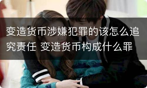 变造货币涉嫌犯罪的该怎么追究责任 变造货币构成什么罪