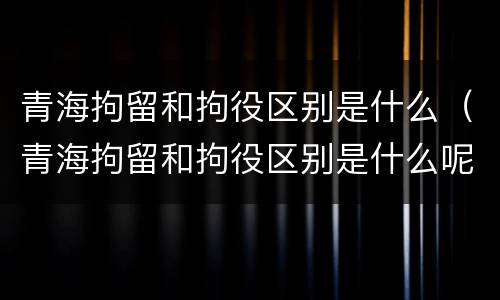 青海拘留和拘役区别是什么（青海拘留和拘役区别是什么呢）
