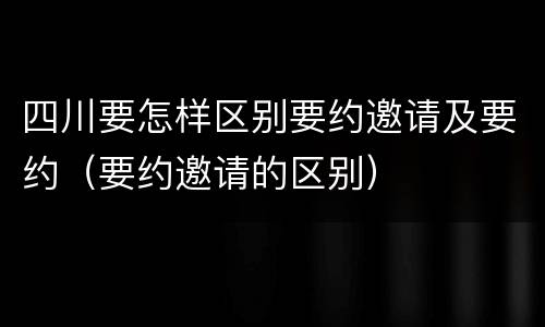 四川要怎样区别要约邀请及要约（要约邀请的区别）