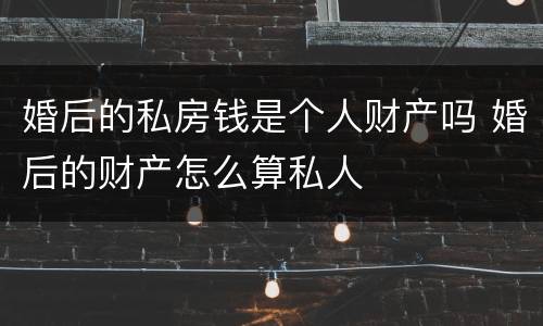 婚后的私房钱是个人财产吗 婚后的财产怎么算私人