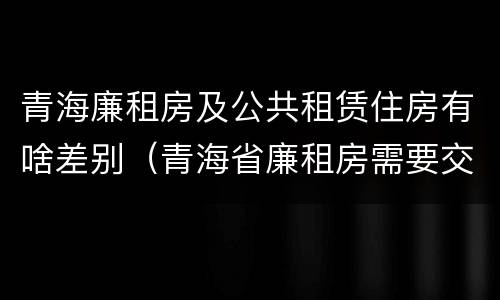 青海廉租房及公共租赁住房有啥差别（青海省廉租房需要交多少钱）