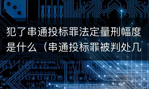 犯了串通投标罪法定量刑幅度是什么（串通投标罪被判处几年）