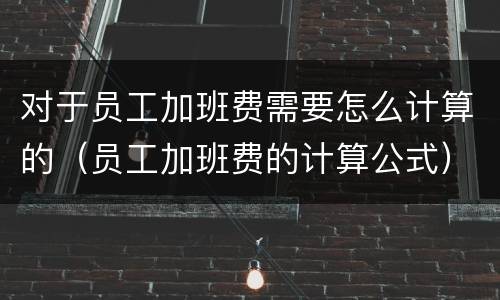 对于员工加班费需要怎么计算的（员工加班费的计算公式）